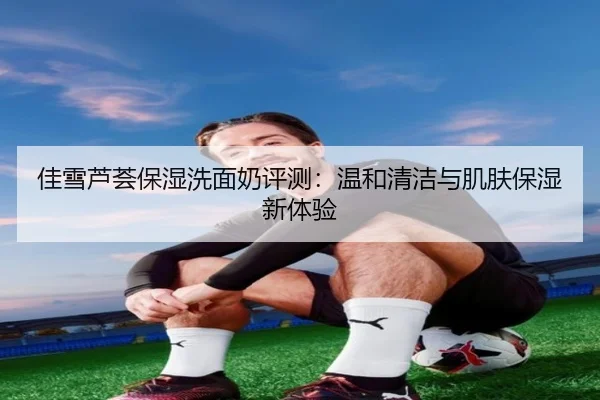 佳雪芦荟保湿洗面奶评测:温和清洁与肌肤保湿新体验
