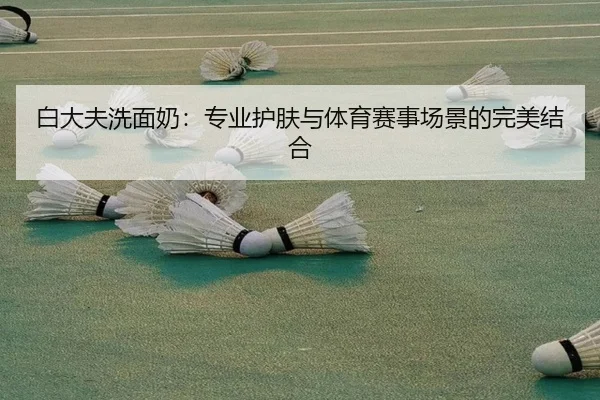 白大夫洗面奶:专业护肤与体育赛事场景的完美结合